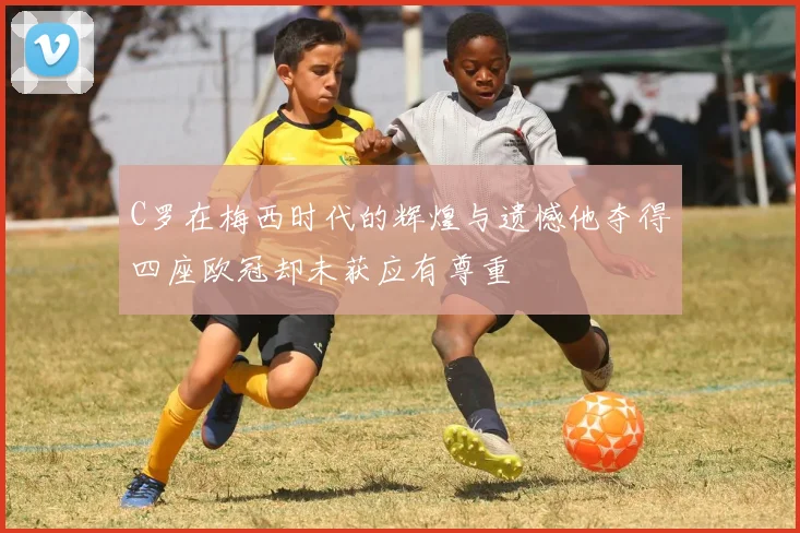 C罗在梅西时代的辉煌与遗憾他夺得四座欧冠却未获应有尊重
