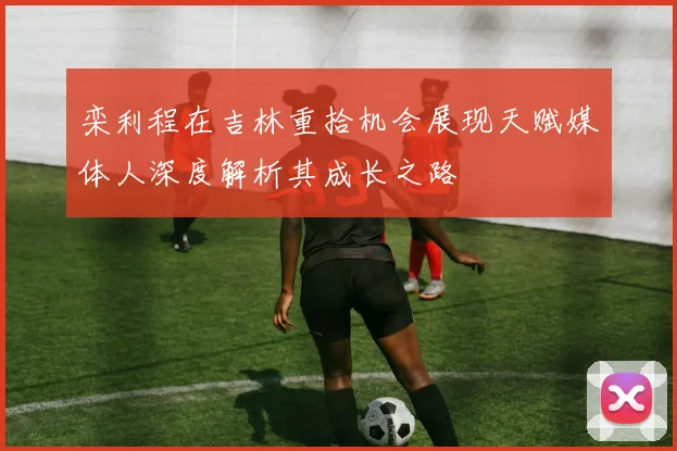 栾利程在吉林重拾机会展现天赋媒体人深度解析其成长之路
