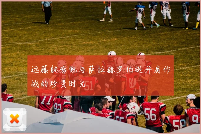 远藤航感慨与萨拉赫罗伯逊并肩作战的珍贵时光