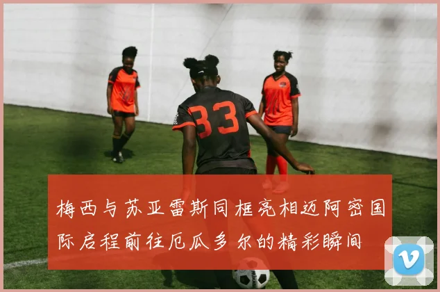 梅西与苏亚雷斯同框亮相迈阿密国际启程前往厄瓜多尔的精彩瞬间