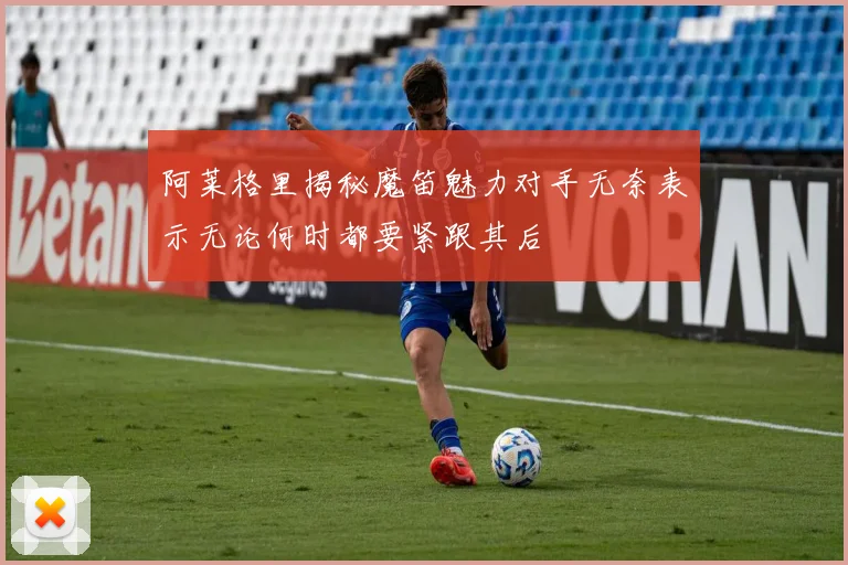 阿莱格里揭秘魔笛魅力对手无奈表示无论何时都要紧跟其后