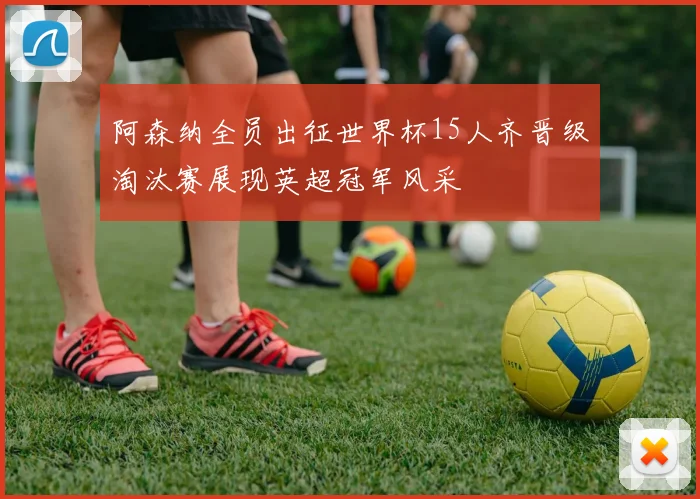 阿森纳全员出征世界杯15人齐晋级淘汰赛展现英超冠军风采