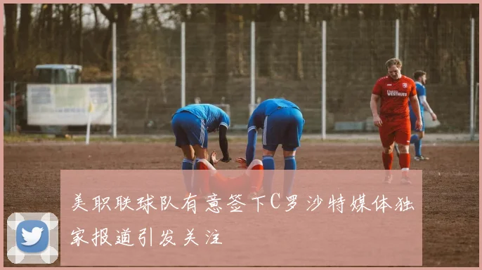 美职联球队有意签下C罗沙特媒体独家报道引发关注