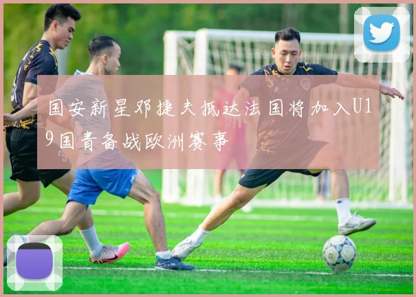 国安新星邓捷夫抵达法国将加入U19国青备战欧洲赛事