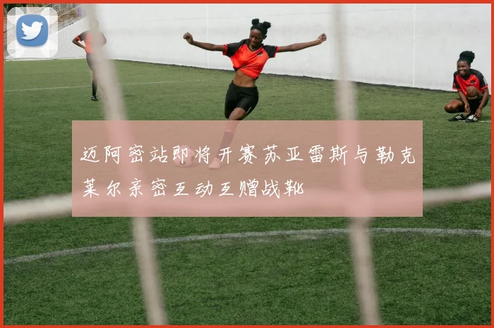 迈阿密站即将开赛苏亚雷斯与勒克莱尔亲密互动互赠战靴