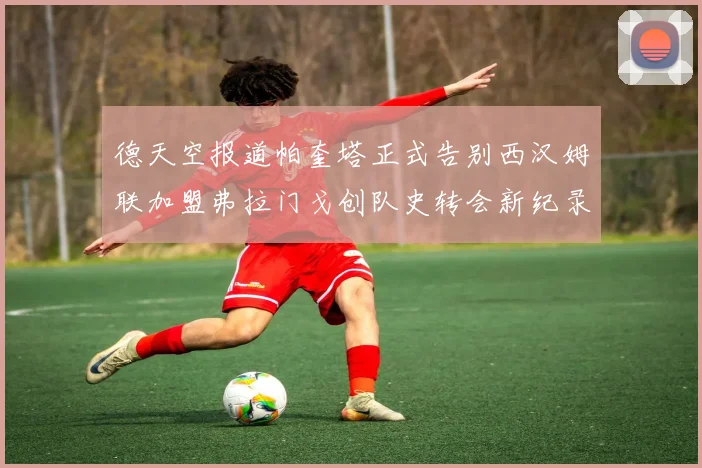 德天空报道帕奎塔正式告别西汉姆联加盟弗拉门戈创队史转会新纪录