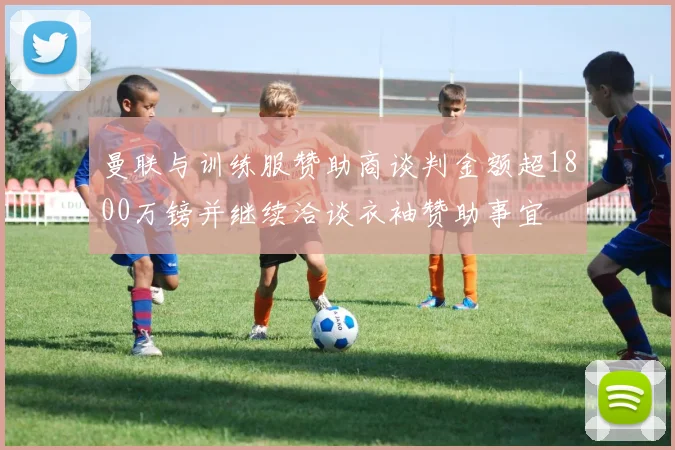 曼联与训练服赞助商谈判金额超1800万镑并继续洽谈衣袖赞助事宜